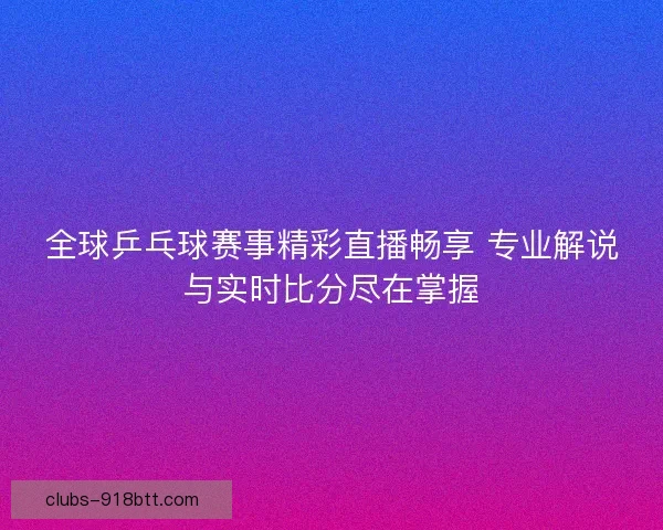 全球乒乓球赛事精彩直播畅享 专业解说与实时比分尽在掌握
