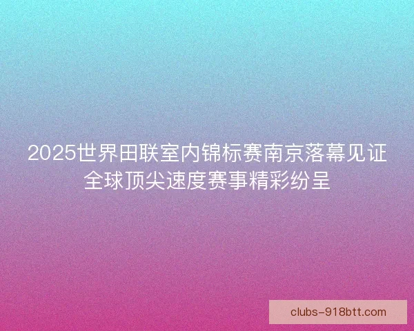 2025世界田联室内锦标赛南京落幕见证全球顶尖速度赛事精彩纷呈