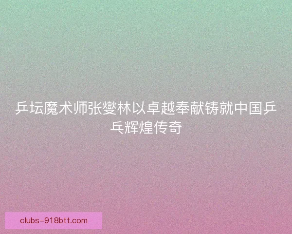 乒坛魔术师张燮林以卓越奉献铸就中国乒乓辉煌传奇
